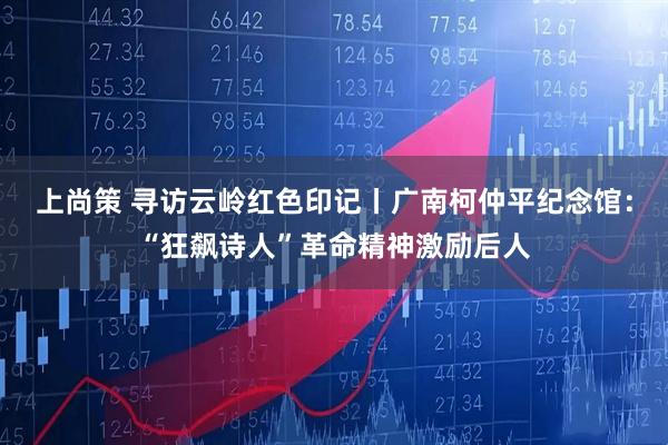 上尚策 寻访云岭红色印记丨广南柯仲平纪念馆：“狂飙诗人”革命精神激励后人