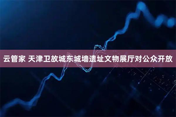 云管家 天津卫故城东城墙遗址文物展厅对公众开放