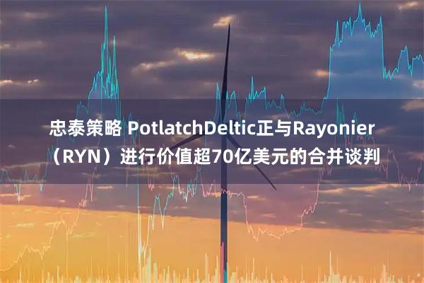 忠泰策略 PotlatchDeltic正与Rayonier（RYN）进行价值超70亿美元的合并谈判