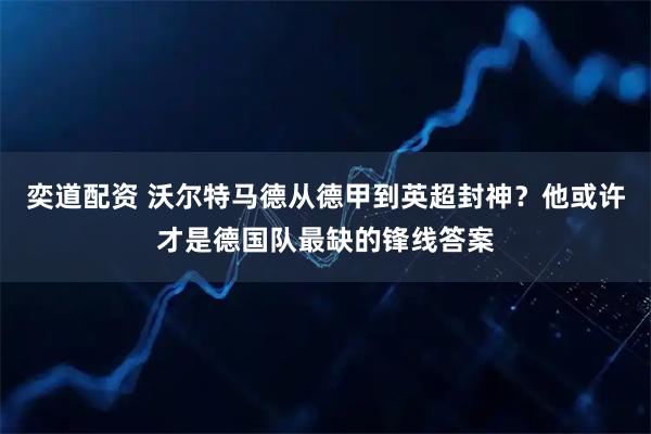 奕道配资 沃尔特马德从德甲到英超封神？他或许才是德国队最缺的锋线答案