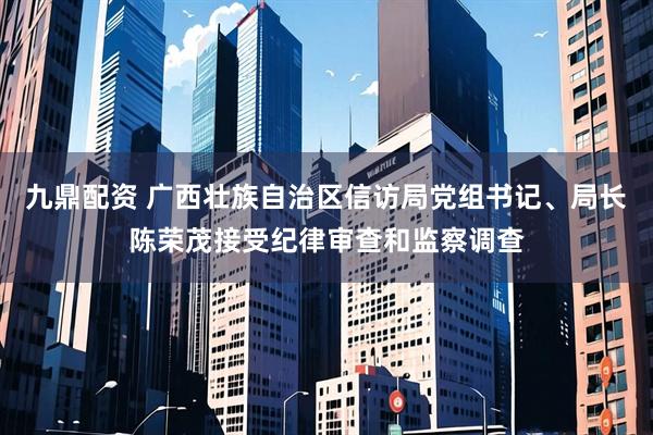 九鼎配资 广西壮族自治区信访局党组书记、局长陈荣茂接受纪律审查和监察调查