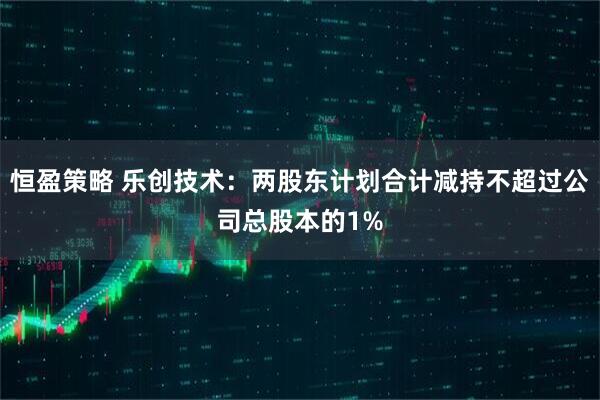 恒盈策略 乐创技术：两股东计划合计减持不超过公司总股本的1%