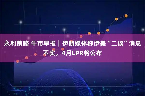 永利策略 牛市早报｜伊朗媒体称伊美“二谈”消息不实，4月LPR将公布