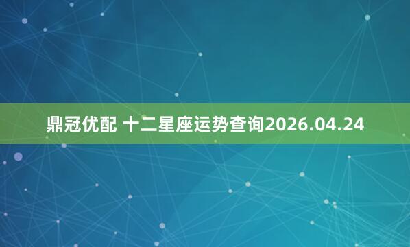 鼎冠优配 十二星座运势查询2026.04.24