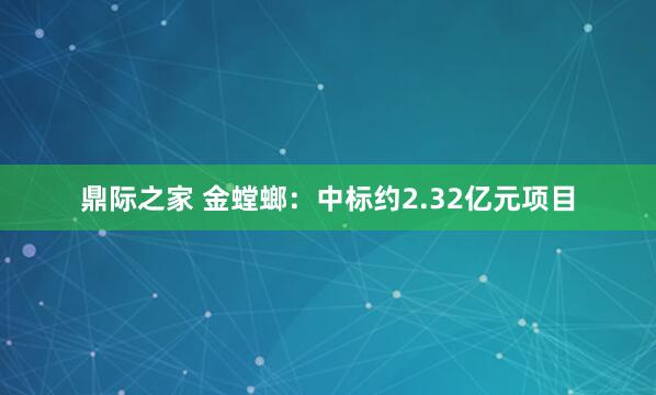 鼎际之家 金螳螂：中标约2.32亿元项目