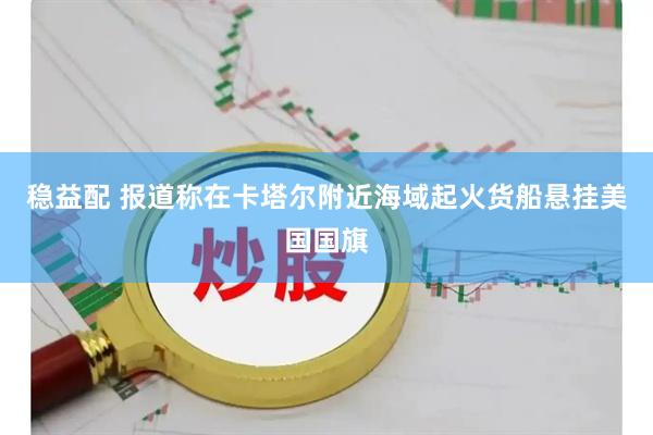 稳益配 报道称在卡塔尔附近海域起火货船悬挂美国国旗