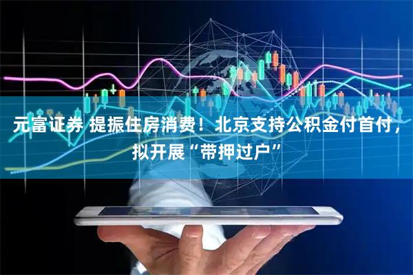 元富证券 提振住房消费！北京支持公积金付首付，拟开展“带押过户”