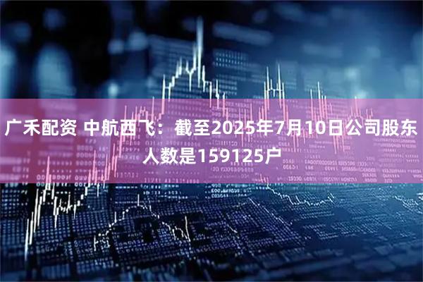 广禾配资 中航西飞：截至2025年7月10日公司股东人数是159125户