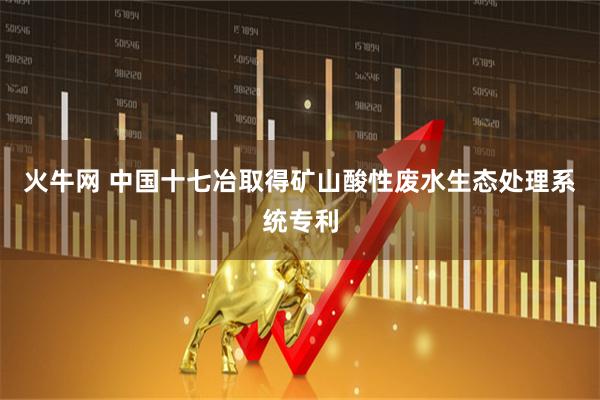 火牛网 中国十七冶取得矿山酸性废水生态处理系统专利