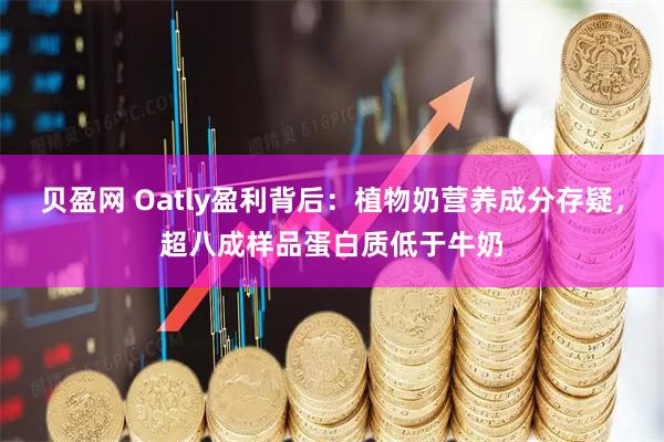 贝盈网 Oatly盈利背后：植物奶营养成分存疑，超八成样品蛋白质低于牛奶