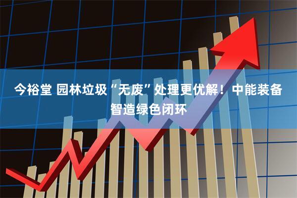 今裕堂 园林垃圾“无废”处理更优解！中能装备智造绿色闭环
