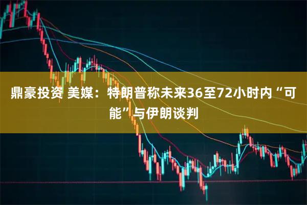 鼎豪投资 美媒：特朗普称未来36至72小时内“可能”与伊朗谈判
