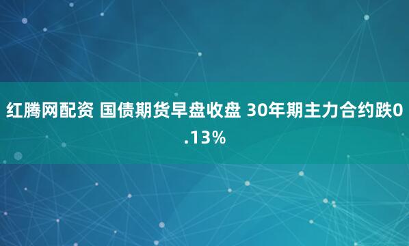 红腾网配资 国债期货早盘收盘 30年期主力合约跌0.13%