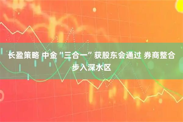 长盈策略 中金“三合一”获股东会通过 券商整合步入深水区
