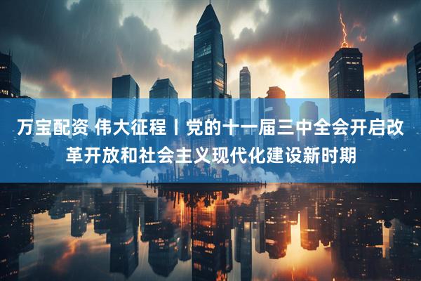 万宝配资 伟大征程丨党的十一届三中全会开启改革开放和社会主义现代化建设新时期