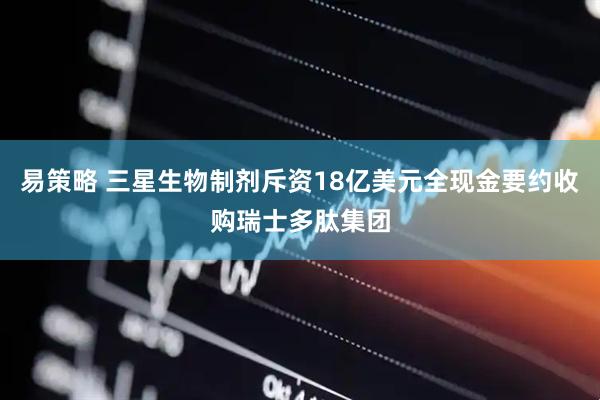 易策略 三星生物制剂斥资18亿美元全现金要约收购瑞士多肽集团