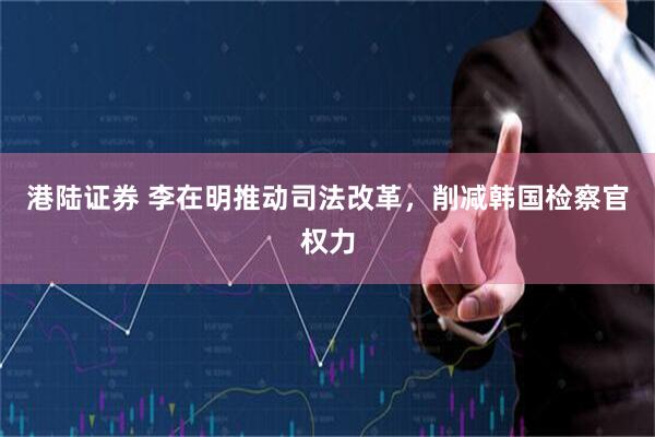 港陆证券 李在明推动司法改革，削减韩国检察官权力