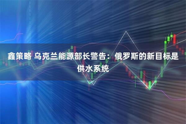 鑫策略 乌克兰能源部长警告：俄罗斯的新目标是供水系统