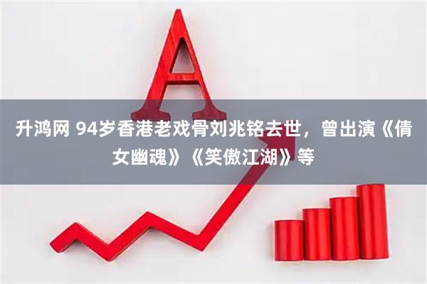 升鸿网 94岁香港老戏骨刘兆铭去世，曾出演《倩女幽魂》《笑傲江湖》等
