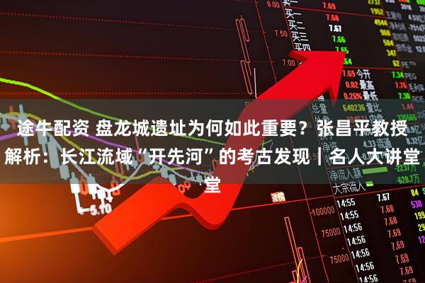 途牛配资 盘龙城遗址为何如此重要？张昌平教授解析：长江流域“开先河”的考古发现｜名人大讲堂