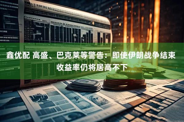 鑫优配 高盛、巴克莱等警告：即使伊朗战争结束 收益率仍将居高不下